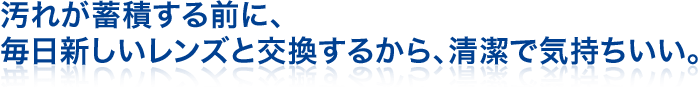 汚れが蓄積する前に、毎日新しいレンズと交換するから、清潔で気持ちいい。